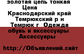 золотая цепь тонкая › Цена ­ 4 200 - Краснодарский край, Темрюкский р-н, Темрюк г. Одежда, обувь и аксессуары » Аксессуары   